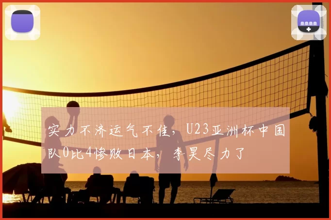 实力不济运气不佳，U23亚洲杯中国队0比4惨败日本，李昊尽力了