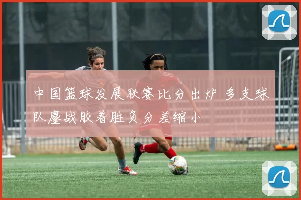 中国篮球发展联赛比分出炉 多支球队鏖战胶着胜负分差缩小