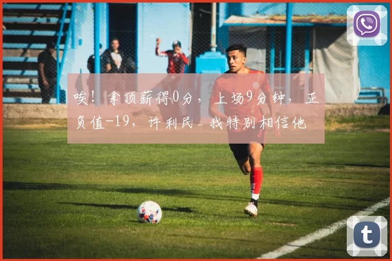唉！拿顶薪得0分，上场9分钟，正负值-19，许利民_ 我特别相信他