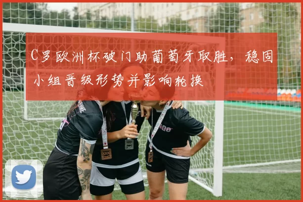 C罗欧洲杯破门助葡萄牙取胜，稳固小组晋级形势并影响轮换