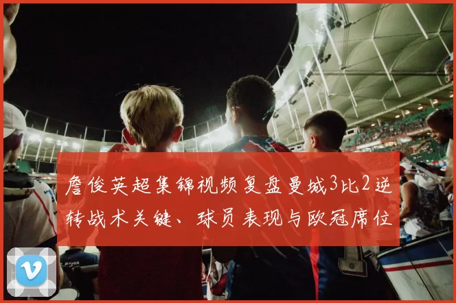 詹俊英超集锦视频复盘曼城3比2逆转战术关键、球员表现与欧冠席位影响