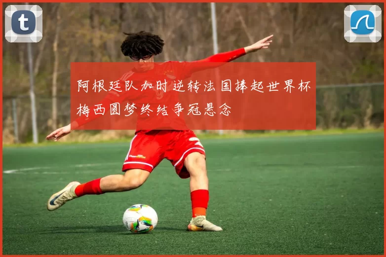阿根廷队加时逆转法国捧起世界杯梅西圆梦终结争冠悬念
