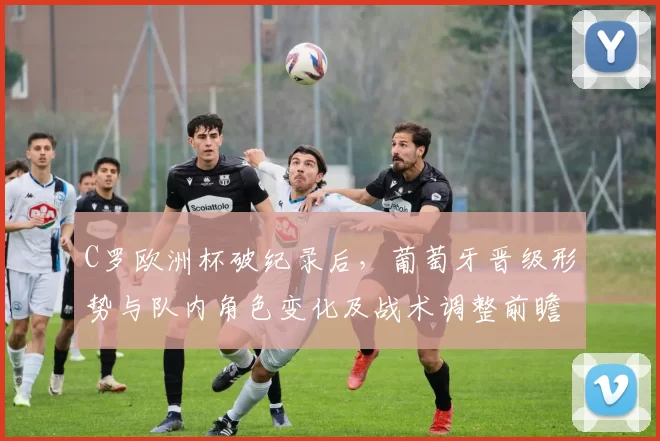 C罗欧洲杯破纪录后，葡萄牙晋级形势与队内角色变化及战术调整前瞻