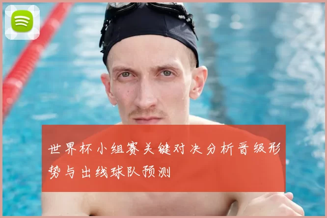 世界杯小组赛关键对决分析晋级形势与出线球队预测