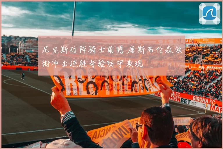 尼克斯对阵骑士前瞻 唐斯布伦森领衔冲击连胜考验防守表现