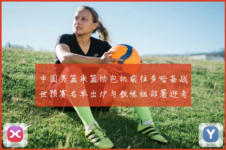 中国男篮乘篮协包机前往多哈备战世预赛名单出炉与教练组部署迎考验