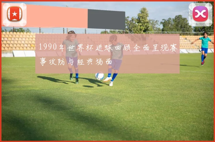 1990年世界杯进球回顾全面呈现赛事攻防与经典场面