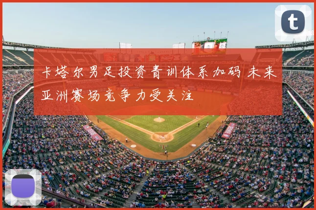 卡塔尔男足投资青训体系加码 未来亚洲赛场竞争力受关注