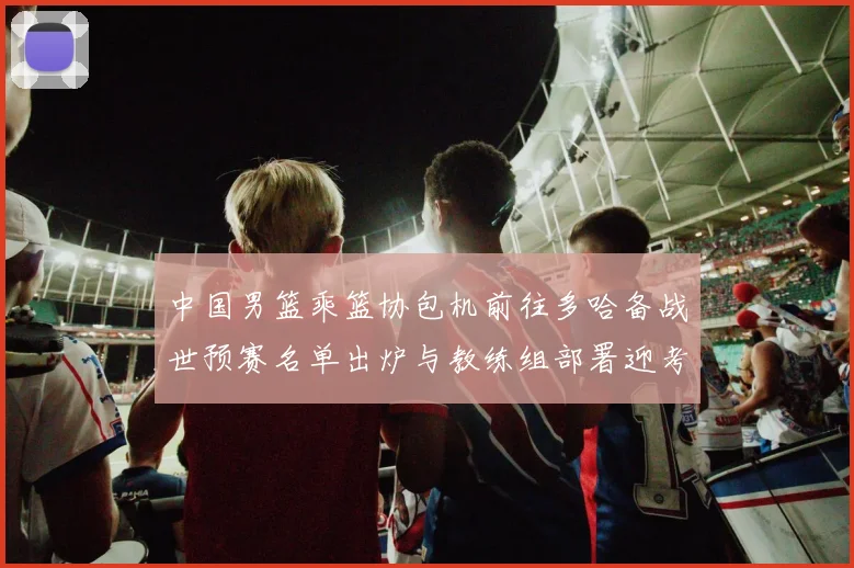 中国男篮乘篮协包机前往多哈备战世预赛名单出炉与教练组部署迎考验