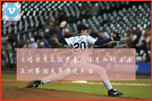 卡塔尔男足投资青训体系加码 未来亚洲赛场竞争力受关注