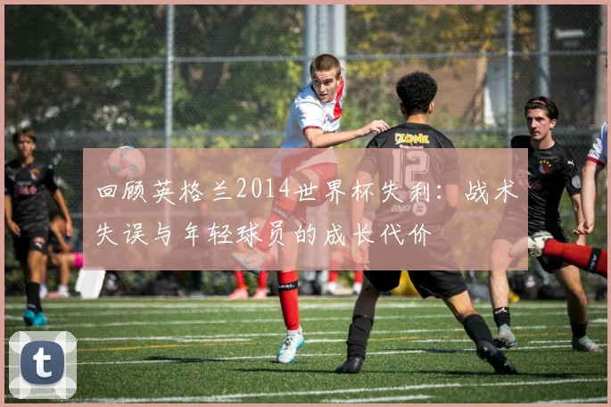 回顾英格兰2014世界杯失利：战术失误与年轻球员的成长代价